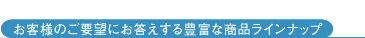 お客様のご要望にお答えする豊富な商品ラインナップ